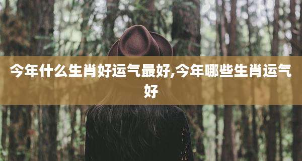 今年什么生肖好运气最好,今年哪些生肖运气好
