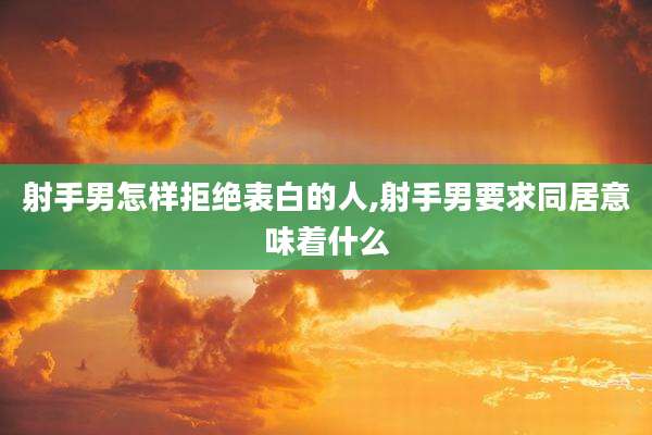 射手男怎样拒绝表白的人,射手男要求同居意味着什么