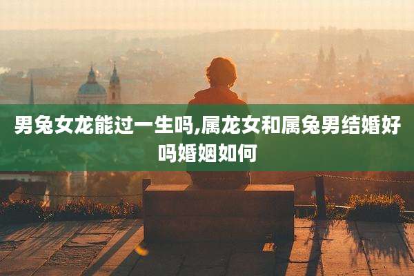 男兔女龙能过一生吗,属龙女和属兔男结婚好吗婚姻如何