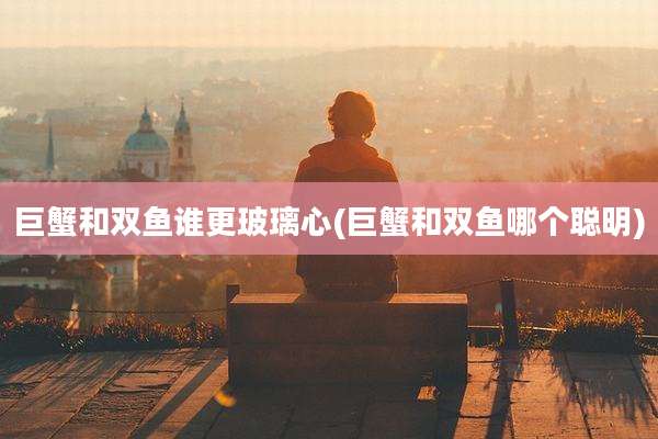 巨蟹和双鱼谁更玻璃心(巨蟹和双鱼哪个聪明)
