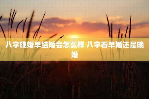 八字晚婚早结婚会怎么样 八字看早婚还是晚婚