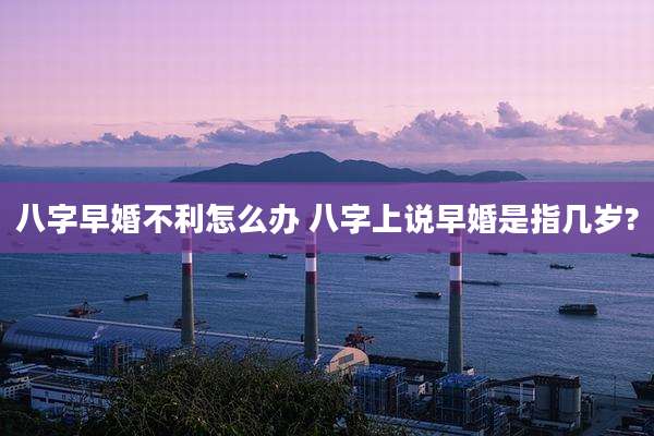八字早婚不利怎么办 八字上说早婚是指几岁?
