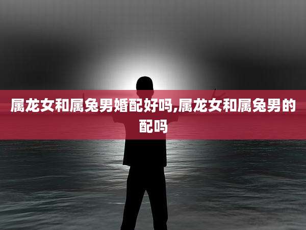 属龙女和属兔男婚配好吗,属龙女和属兔男的配吗