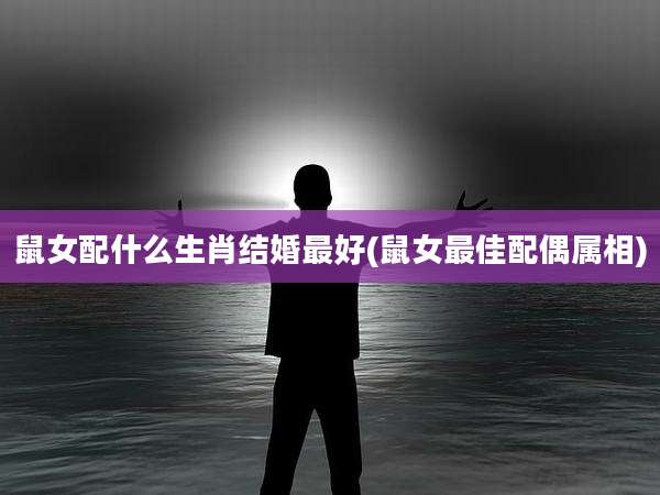 鼠女配什么生肖结婚最好(鼠女最佳配偶属相)
