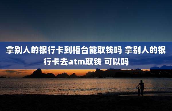 拿别人的银行卡到柜台能取钱吗 拿别人的银行卡去atm取钱 可以吗