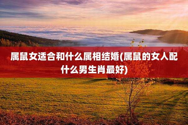 属鼠女适合和什么属相结婚(属鼠的女人配什么男生肖最好)
