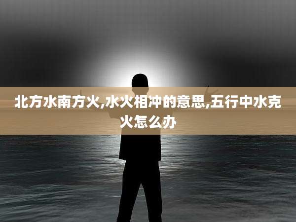 北方水南方火,水火相冲的意思,五行中水克火怎么办