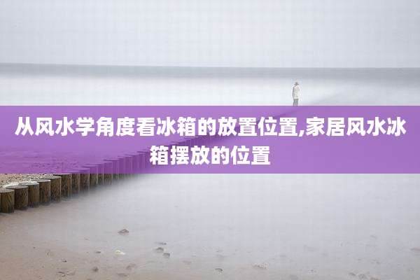 从风水学角度看冰箱的放置位置,家居风水冰箱摆放的位置