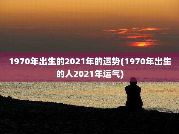 1970年出生的2021年的运势(1970年出生的人2021年运气)