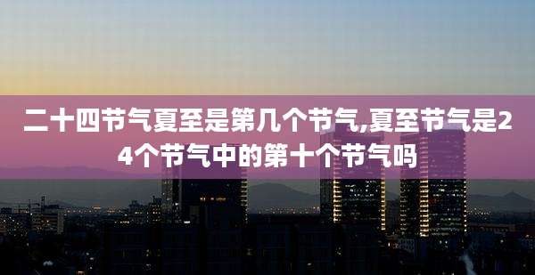 二十四节气夏至是第几个节气,夏至节气是24个节气中的第十个节气吗