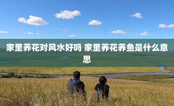 家里养花对风水好吗 家里养花养鱼是什么意思