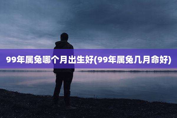 99年属兔哪个月出生好(99年属兔几月命好)