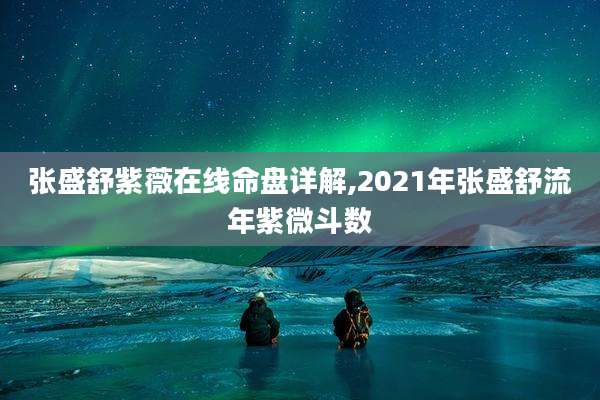张盛舒紫薇在线命盘详解,2021年张盛舒流年紫微斗数
