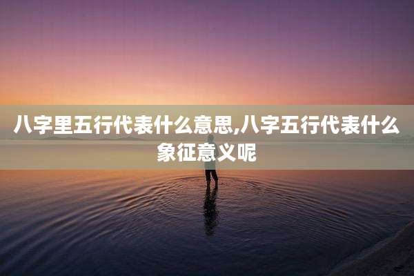 八字里五行代表什么意思,八字五行代表什么象征意义呢
