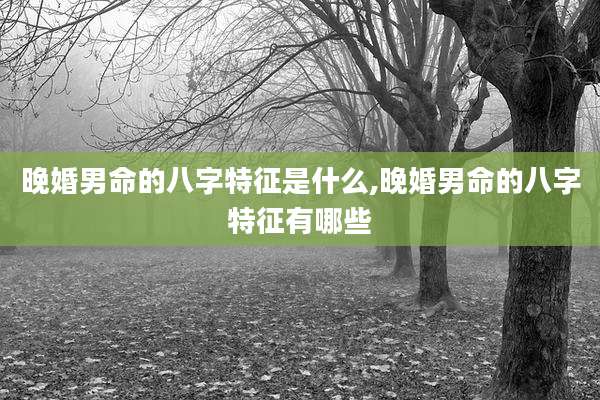 晚婚男命的八字特征是什么,晚婚男命的八字特征有哪些