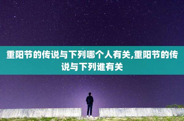 重阳节的传说与下列哪个人有关,重阳节的传说与下列谁有关