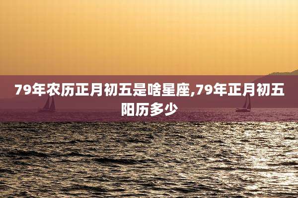 79年农历正月初五是啥星座,79年正月初五阳历多少