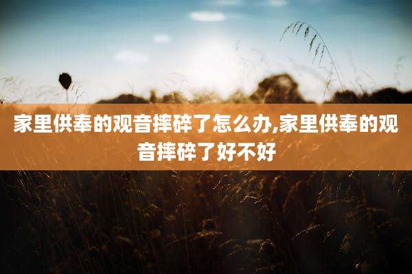 家里供奉的观音摔碎了怎么办,家里供奉的观音摔碎了好不好