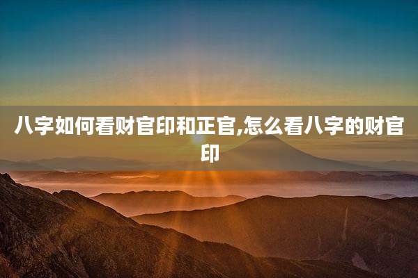 八字如何看财官印和正官,怎么看八字的财官印