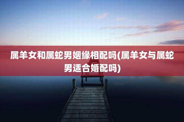 属羊女和属蛇男姻缘相配吗(属羊女与属蛇男适合婚配吗)