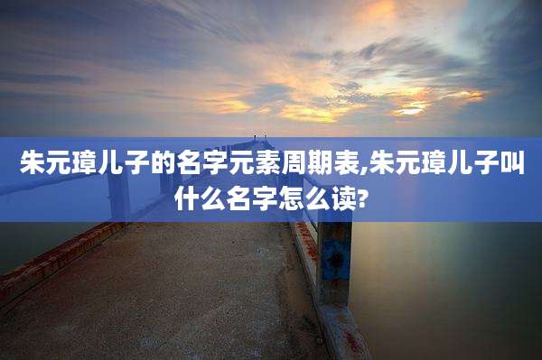 朱元璋儿子的名字元素周期表,朱元璋儿子叫什么名字怎么读?