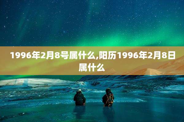 1996年2月8号属什么,阳历1996年2月8日属什么