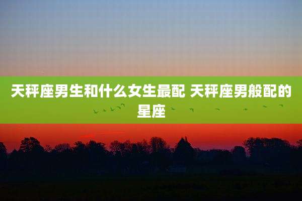 天秤座男生和什么女生最配 天秤座男般配的星座