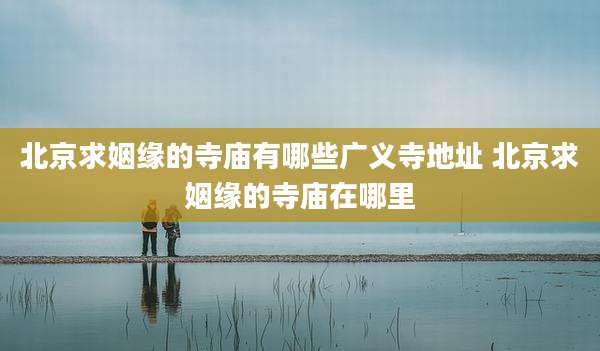 北京求姻缘的寺庙有哪些广义寺地址 北京求姻缘的寺庙在哪里