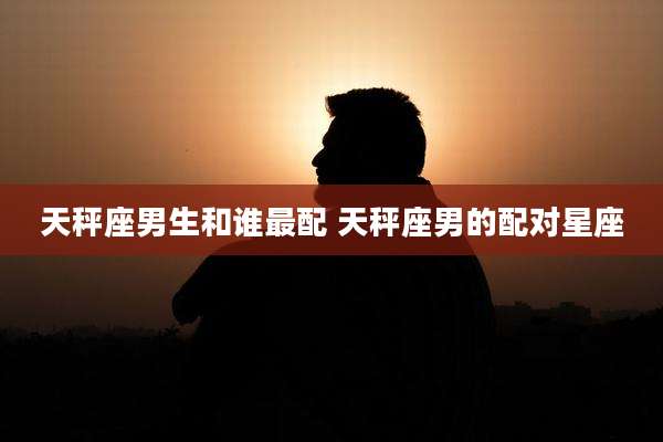 天秤座男生和谁最配 天秤座男的配对星座
