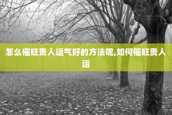 怎么催旺贵人运气好的方法呢,如何催旺贵人运