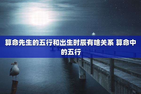 算命先生的五行和出生时辰有啥关系 算命中的五行