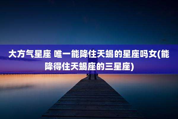 大方气星座 唯一能降住天蝎的星座吗女(能降得住天蝎座的三星座)