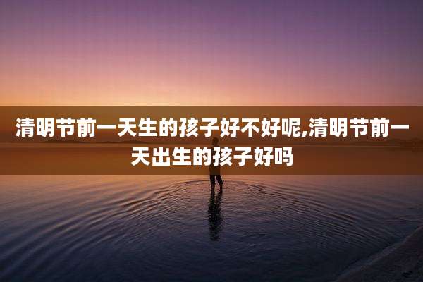 清明节前一天生的孩子好不好呢,清明节前一天出生的孩子好吗