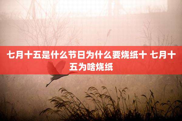 七月十五是什么节日为什么要烧纸十 七月十五为啥烧纸