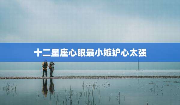 十二星座心眼最小嫉妒心太强