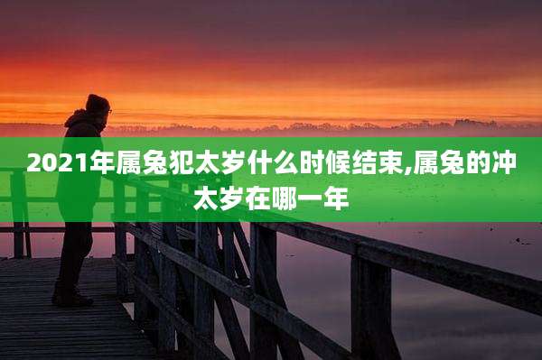 2021年属兔犯太岁什么时候结束,属兔的冲太岁在哪一年