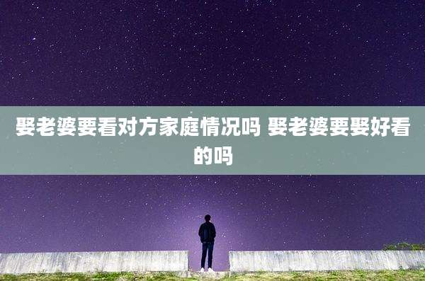 娶老婆要看对方家庭情况吗 娶老婆要娶好看的吗