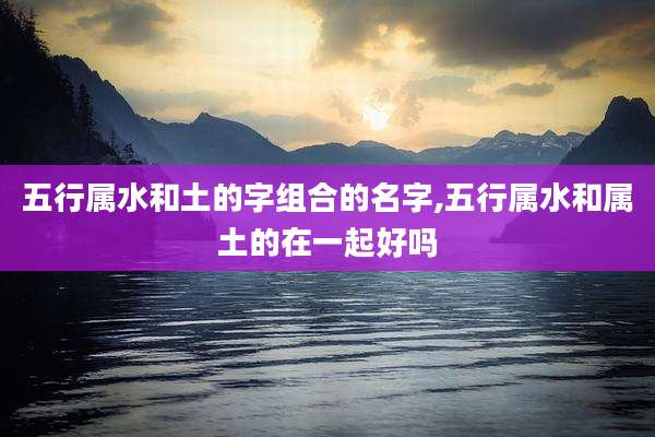 五行属水和土的字组合的名字,五行属水和属土的在一起好吗