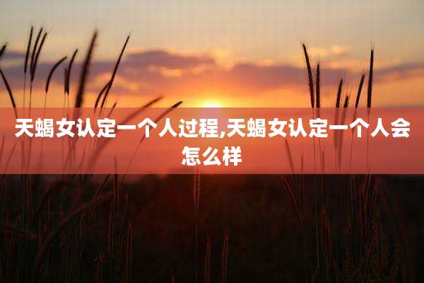 天蝎女认定一个人过程,天蝎女认定一个人会怎么样