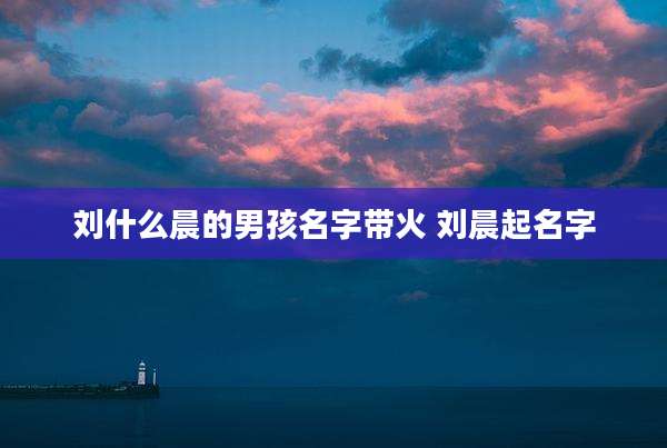 刘什么晨的男孩名字带火 刘晨起名字