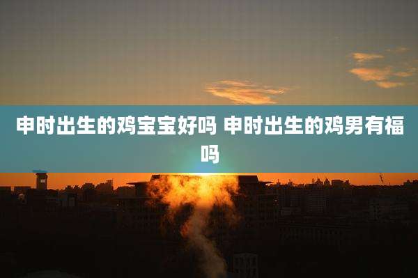 申时出生的鸡宝宝好吗 申时出生的鸡男有福吗