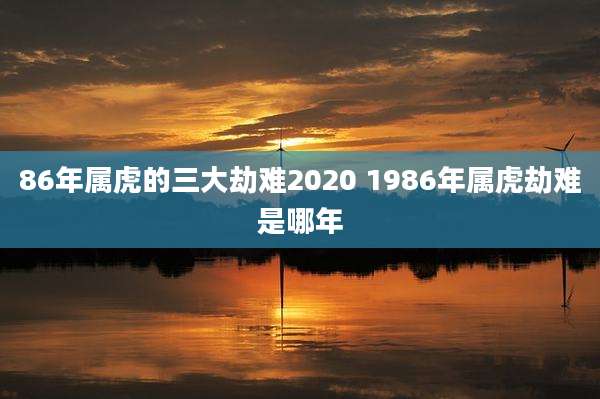 86年属虎的三大劫难2020 1986年属虎劫难是哪年