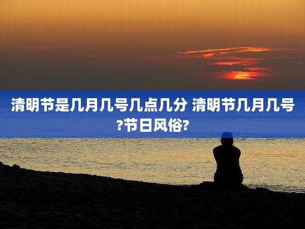 清明节是几月几号几点几分 清明节几月几号?节日风俗?