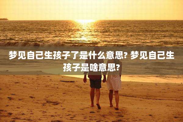 梦见自己生孩子了是什么意思? 梦见自己生孩子是啥意思?