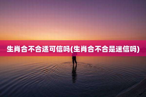 生肖合不合适可信吗(生肖合不合是迷信吗)
