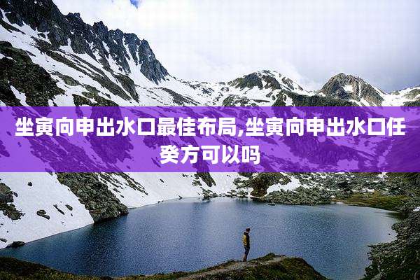 坐寅向申出水口最佳布局,坐寅向申出水口任癸方可以吗