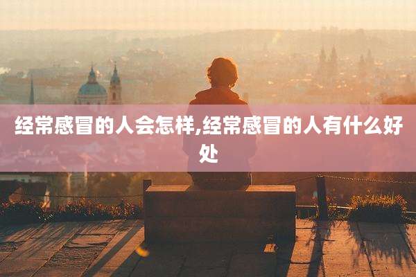 经常感冒的人会怎样,经常感冒的人有什么好处