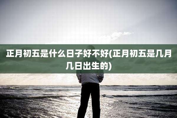正月初五是什么日子好不好(正月初五是几月几日出生的)