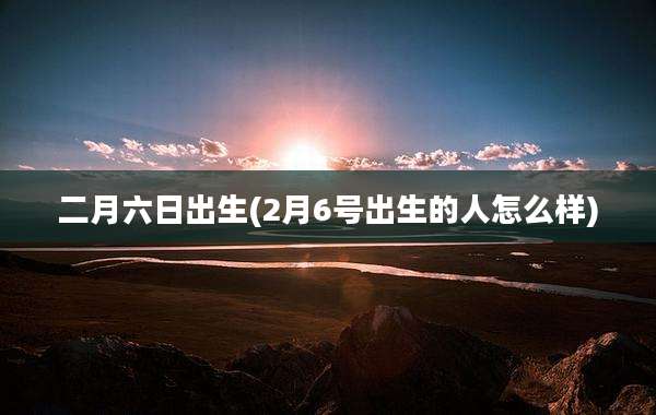 二月六日出生(2月6号出生的人怎么样)