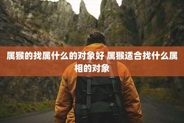 属猴的找属什么的对象好 属猴适合找什么属相的对象